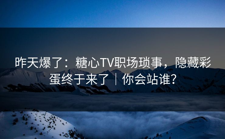 昨天爆了：糖心TV职场琐事，隐藏彩蛋终于来了｜你会站谁？
