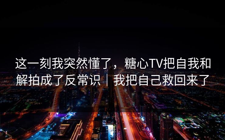 这一刻我突然懂了，糖心TV把自我和解拍成了反常识｜我把自己救回来了