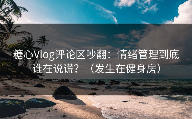 糖心Vlog评论区吵翻：情绪管理到底谁在说谎？（发生在健身房）